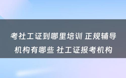 考社工证到哪里培训 正规辅导机构有哪些 社工证报考机构
