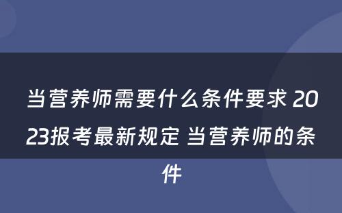 当营养师需要什么条件要求 2023报考最新规定 当营养师的条件