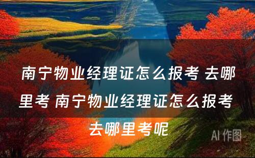 南宁物业经理证怎么报考 去哪里考 南宁物业经理证怎么报考 去哪里考呢