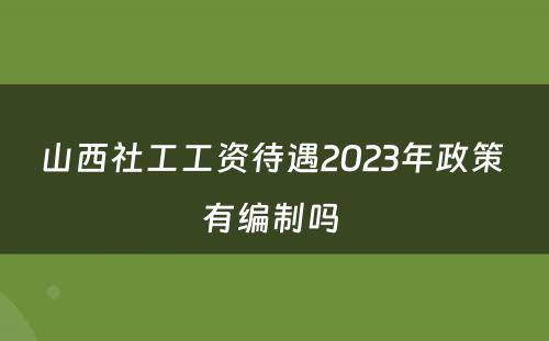 山西社工工资待遇2023年政策 有编制吗 