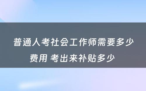 普通人考社会工作师需要多少费用 考出来补贴多少 