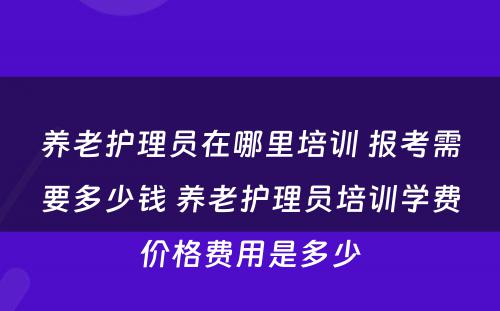 养老护理员在哪里培训 报考需要多少钱 养老护理员培训学费价格费用是多少