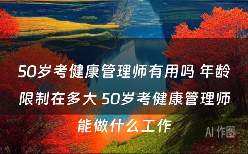 50岁考健康管理师有用吗 年龄限制在多大 50岁考健康管理师能做什么工作