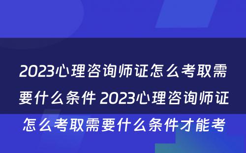 2023心理咨询师证怎么考取需要什么条件 2023心理咨询师证怎么考取需要什么条件才能考