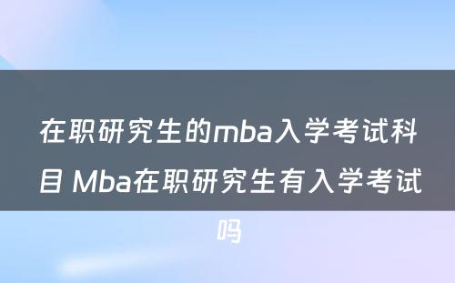 在职研究生的mba入学考试科目 Mba在职研究生有入学考试吗