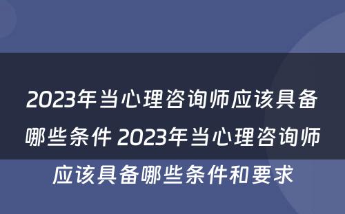 2023年当心理咨询师应该具备哪些条件 2023年当心理咨询师应该具备哪些条件和要求