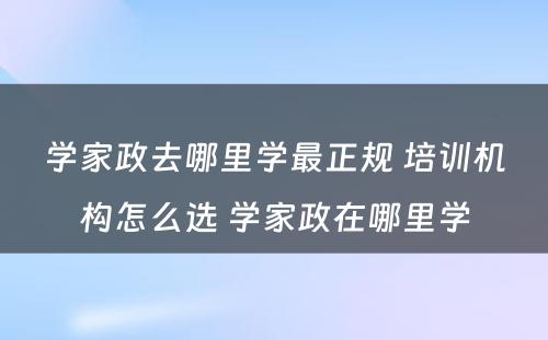 学家政去哪里学最正规 培训机构怎么选 学家政在哪里学