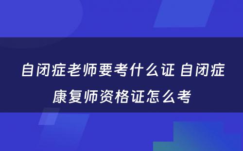 自闭症老师要考什么证 自闭症康复师资格证怎么考