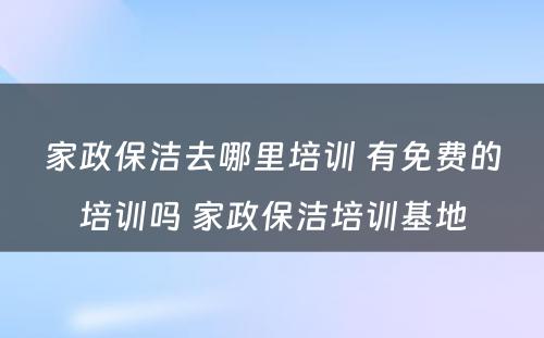 家政保洁去哪里培训 有免费的培训吗 家政保洁培训基地