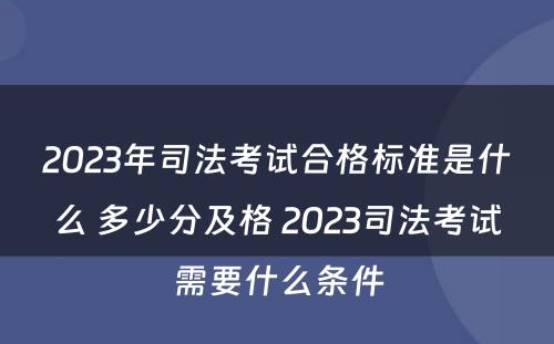 2023年司法考试合格标准是什么 多少分及格 2023司法考试需要什么条件