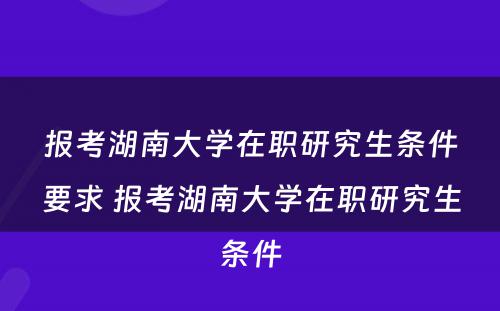 报考湖南大学在职研究生条件要求 报考湖南大学在职研究生条件