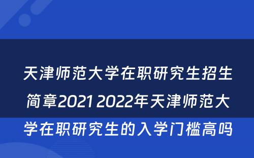 天津师范大学在职研究生招生简章2021 2022年天津师范大学在职研究生的入学门槛高吗