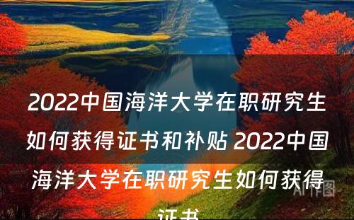2022中国海洋大学在职研究生如何获得证书和补贴 2022中国海洋大学在职研究生如何获得证书