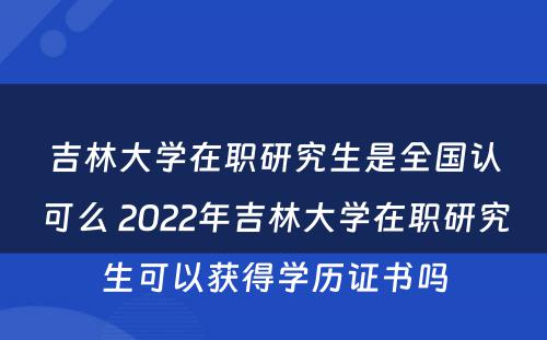 吉林大学在职研究生是全国认可么 2022年吉林大学在职研究生可以获得学历证书吗