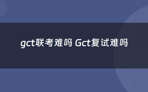 gct联考难吗 Gct复试难吗