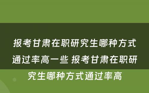 报考甘肃在职研究生哪种方式通过率高一些 报考甘肃在职研究生哪种方式通过率高