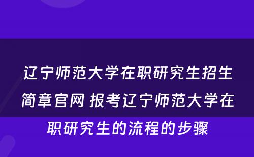 辽宁师范大学在职研究生招生简章官网 报考辽宁师范大学在职研究生的流程的步骤