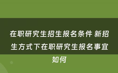 在职研究生招生报名条件 新招生方式下在职研究生报名事宜如何