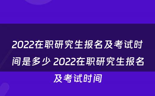 2022在职研究生报名及考试时间是多少 2022在职研究生报名及考试时间