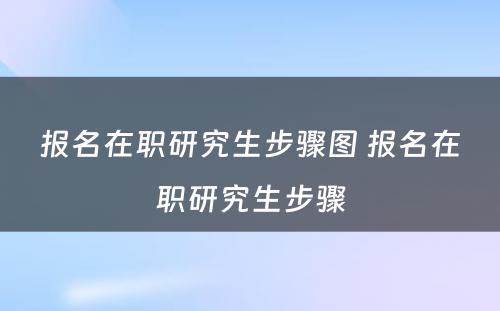 报名在职研究生步骤图 报名在职研究生步骤