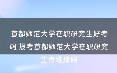 首都师范大学在职研究生好考吗 报考首都师范大学在职研究生有难度吗