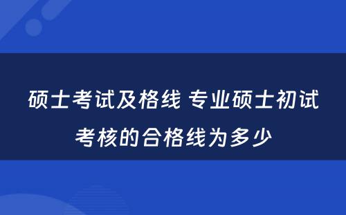 硕士考试及格线 专业硕士初试考核的合格线为多少