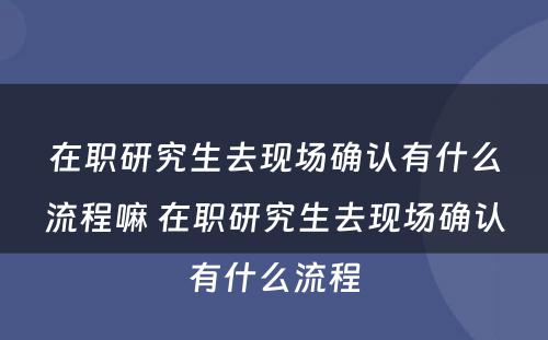 在职研究生去现场确认有什么流程嘛 在职研究生去现场确认有什么流程