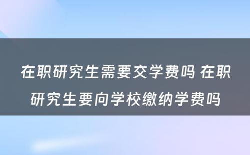 在职研究生需要交学费吗 在职研究生要向学校缴纳学费吗