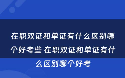 在职双证和单证有什么区别哪个好考些 在职双证和单证有什么区别哪个好考