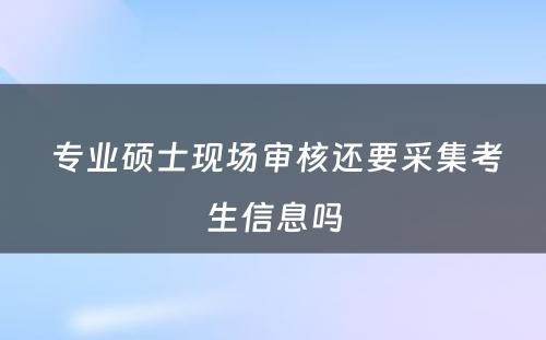  专业硕士现场审核还要采集考生信息吗