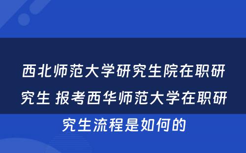 西北师范大学研究生院在职研究生 报考西华师范大学在职研究生流程是如何的