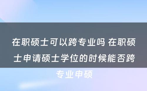 在职硕士可以跨专业吗 在职硕士申请硕士学位的时候能否跨专业申硕