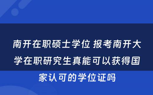 南开在职硕士学位 报考南开大学在职研究生真能可以获得国家认可的学位证吗