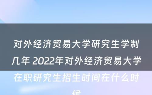 对外经济贸易大学研究生学制几年 2022年对外经济贸易大学在职研究生招生时间在什么时候