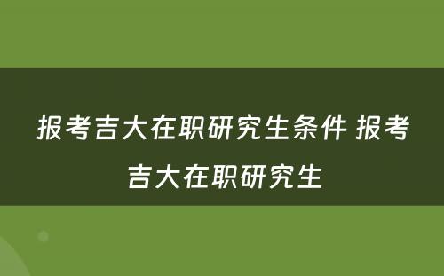 报考吉大在职研究生条件 报考吉大在职研究生