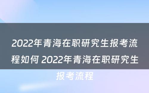 2022年青海在职研究生报考流程如何 2022年青海在职研究生报考流程