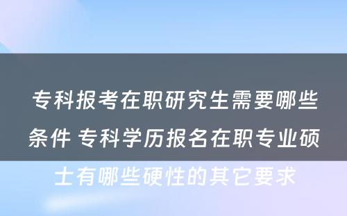 专科报考在职研究生需要哪些条件 专科学历报名在职专业硕士有哪些硬性的其它要求