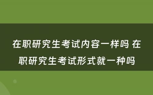 在职研究生考试内容一样吗 在职研究生考试形式就一种吗