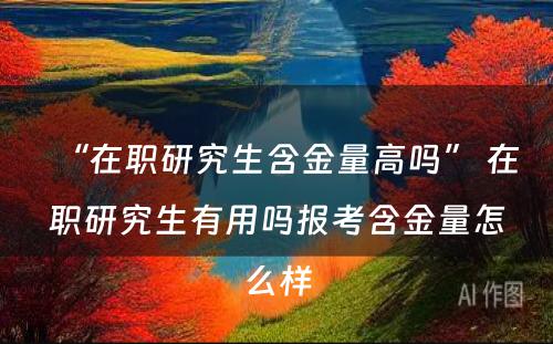 “在职研究生含金量高吗” 在职研究生有用吗报考含金量怎么样