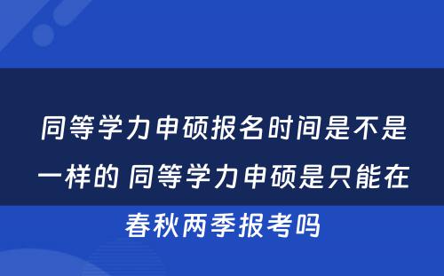 同等学力申硕报名时间是不是一样的 同等学力申硕是只能在春秋两季报考吗