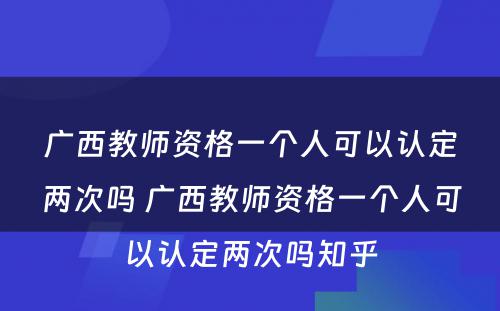 广西教师资格一个人可以认定两次吗 广西教师资格一个人可以认定两次吗知乎