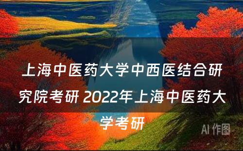 上海中医药大学中西医结合研究院考研 2022年上海中医药大学考研