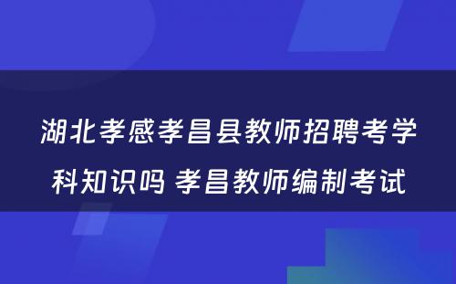 湖北孝感孝昌县教师招聘考学科知识吗 孝昌教师编制考试