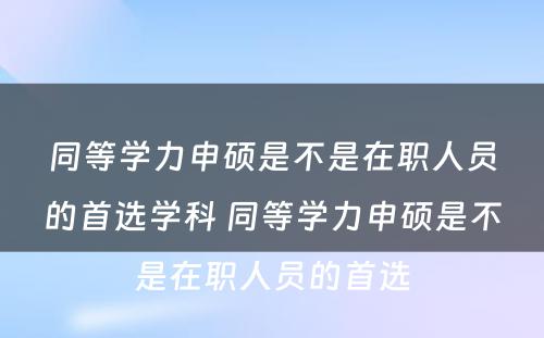 同等学力申硕是不是在职人员的首选学科 同等学力申硕是不是在职人员的首选