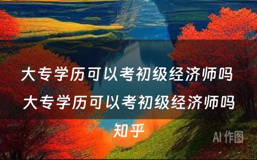 大专学历可以考初级经济师吗 大专学历可以考初级经济师吗知乎
