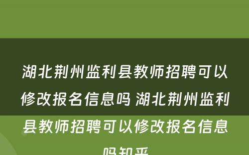 湖北荆州监利县教师招聘可以修改报名信息吗 湖北荆州监利县教师招聘可以修改报名信息吗知乎