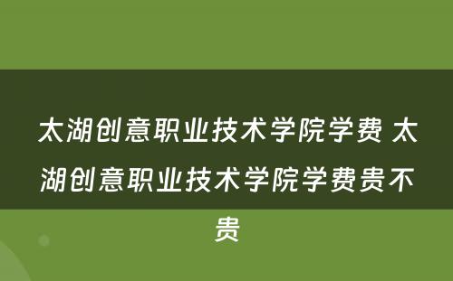 太湖创意职业技术学院学费 太湖创意职业技术学院学费贵不贵