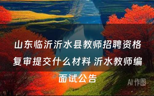 山东临沂沂水县教师招聘资格复审提交什么材料 沂水教师编面试公告