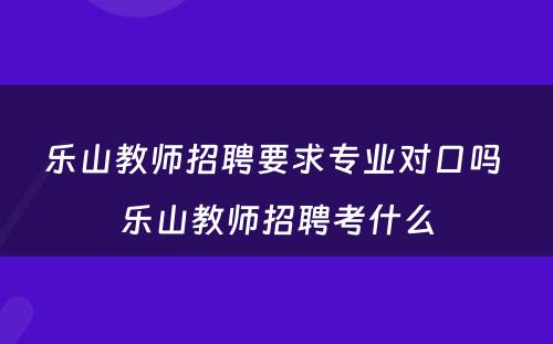 乐山教师招聘要求专业对口吗 乐山教师招聘考什么