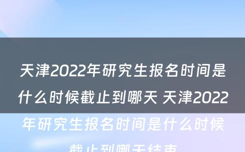 天津2022年研究生报名时间是什么时候截止到哪天 天津2022年研究生报名时间是什么时候截止到哪天结束